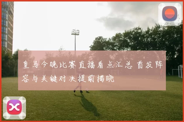 皇马今晚比赛直播看点汇总 首发阵容与关键对决提前揭晓