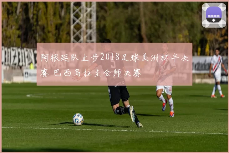 阿根廷队止步2018足球美洲杯半决赛 巴西乌拉圭会师决赛