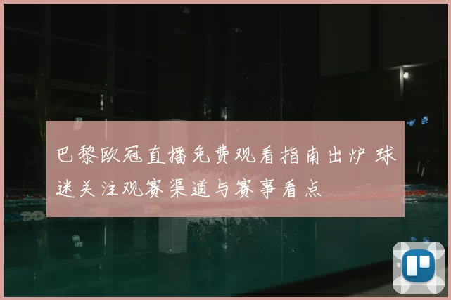 巴黎欧冠直播免费观看指南出炉 球迷关注观赛渠道与赛事看点