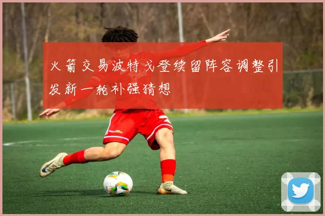 火箭交易波特戈登续留阵容调整引发新一轮补强猜想