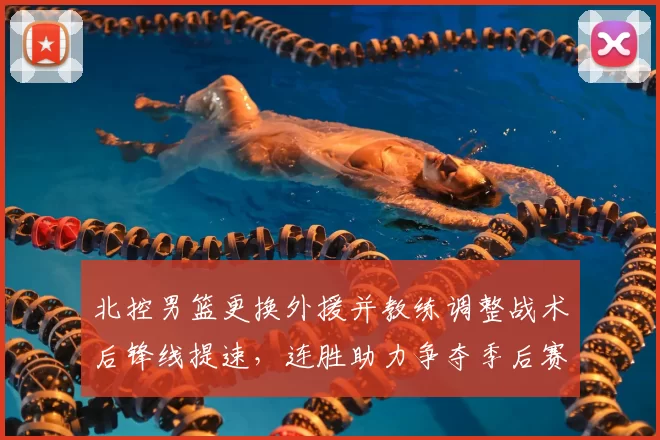 北控男篮更换外援并教练调整战术后锋线提速，连胜助力争夺季后赛席位