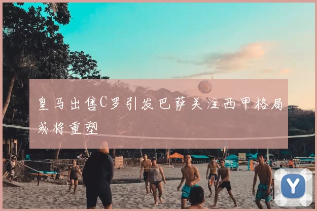 皇马出售C罗引发巴萨关注西甲格局或将重塑