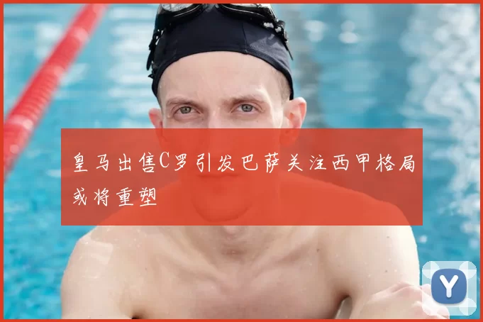 皇马出售C罗引发巴萨关注西甲格局或将重塑