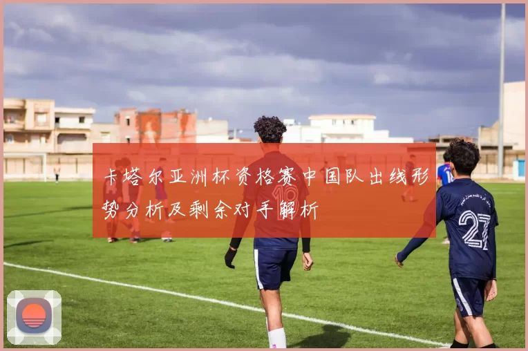 卡塔尔亚洲杯资格赛中国队出线形势分析及剩余对手解析