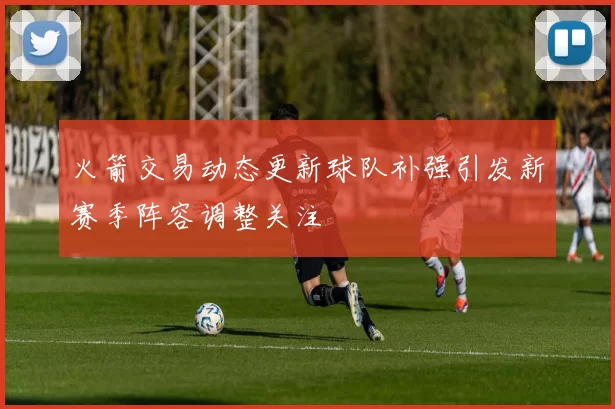 火箭交易动态更新球队补强引发新赛季阵容调整关注