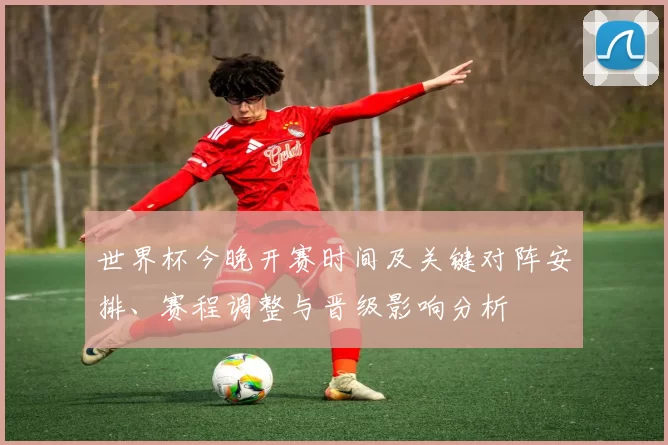世界杯今晚开赛时间及关键对阵安排、赛程调整与晋级影响分析