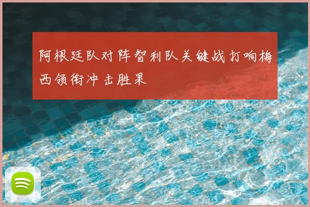 阿根廷队对阵智利队关键战打响梅西领衔冲击胜果