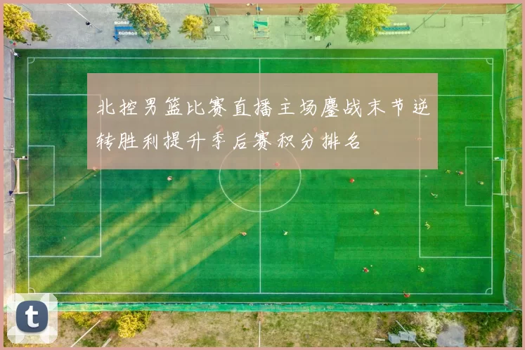 北控男篮比赛直播主场鏖战末节逆转胜利提升季后赛积分排名