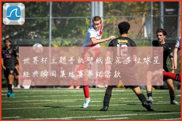 世界杯主题手机壁纸盘点 多位球星经典瞬间集结赛事纪念款