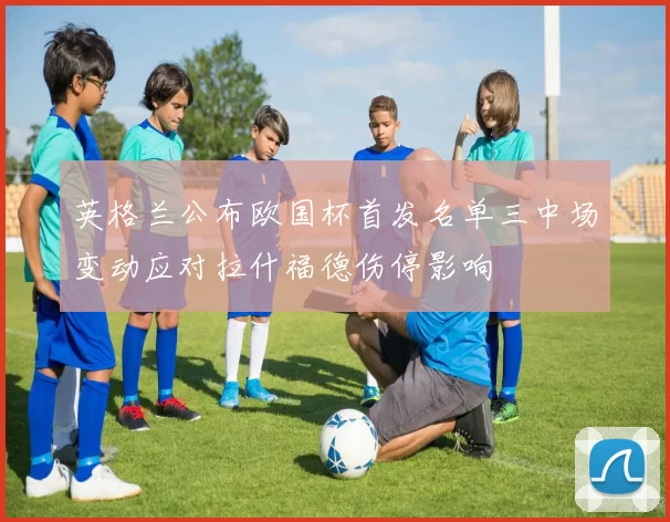 英格兰公布欧国杯首发名单三中场变动应对拉什福德伤停影响