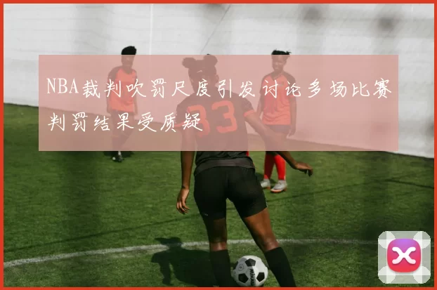 NBA裁判吹罚尺度引发讨论多场比赛判罚结果受质疑