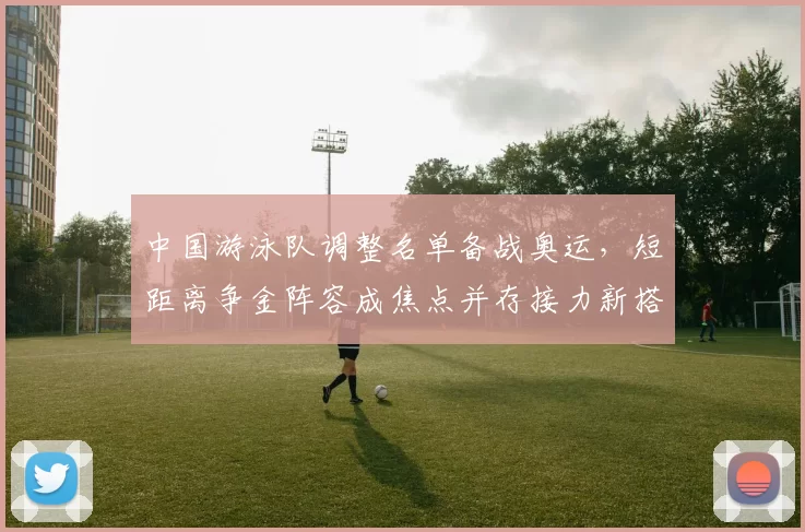 中国游泳队调整名单备战奥运，短距离争金阵容成焦点并存接力新搭配