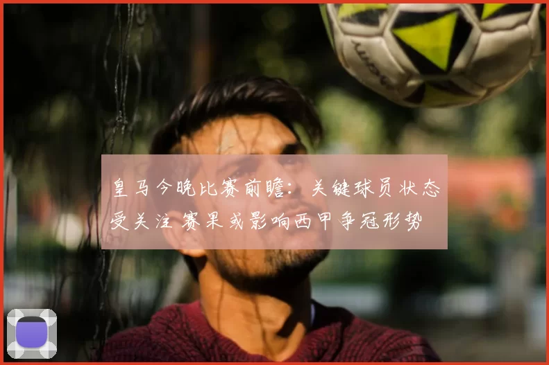 皇马今晚比赛前瞻：关键球员状态受关注 赛果或影响西甲争冠形势