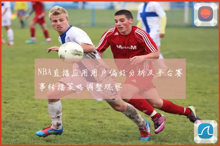 NBA直播应用用户偏好分析及平台赛事转播策略调整观察