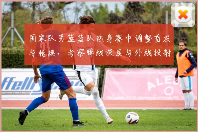 国家队男篮蓝队热身赛中调整首发与轮换，考察锋线深度与外线投射