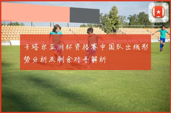 卡塔尔亚洲杯资格赛中国队出线形势分析及剩余对手解析