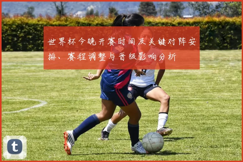 世界杯今晚开赛时间及关键对阵安排、赛程调整与晋级影响分析