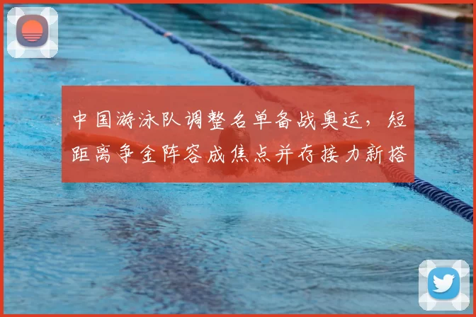 中国游泳队调整名单备战奥运，短距离争金阵容成焦点并存接力新搭配
