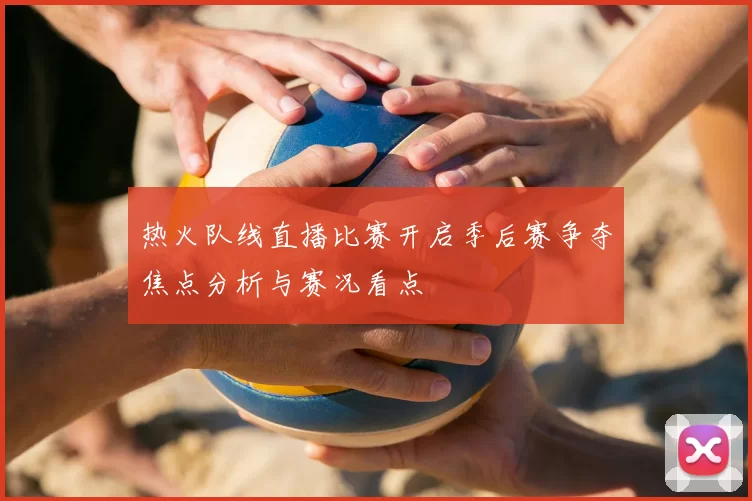 热火队线直播比赛开启季后赛争夺焦点分析与赛况看点