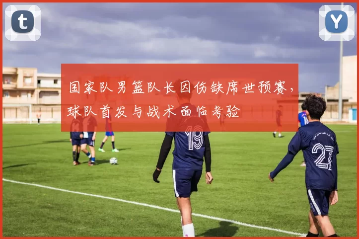 国家队男篮队长因伤缺席世预赛，球队首发与战术面临考验