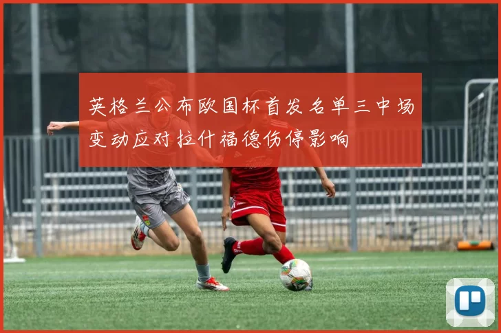 英格兰公布欧国杯首发名单三中场变动应对拉什福德伤停影响