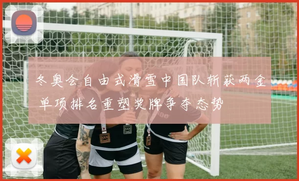 冬奥会自由式滑雪中国队斩获两金 单项排名重塑奖牌争夺态势