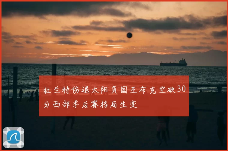 杜兰特伤退太阳负国王布克空砍30分西部季后赛格局生变