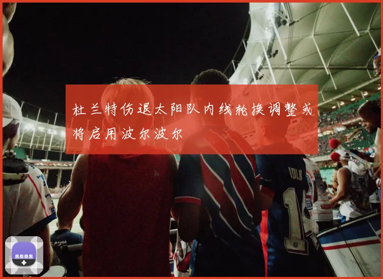 杜兰特伤退太阳队内线轮换调整或将启用波尔波尔