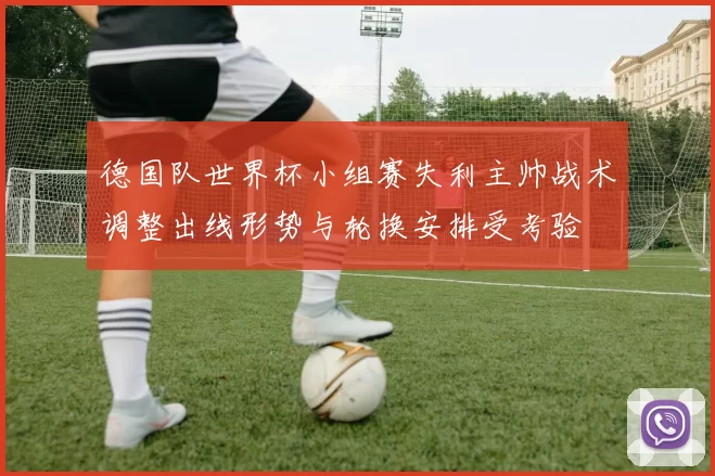 德国队世界杯小组赛失利主帅战术调整出线形势与轮换安排受考验