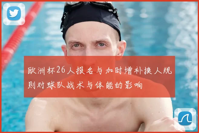 欧洲杯26人报名与加时增补换人规则对球队战术与体能的影响