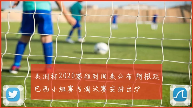美洲杯2020赛程时间表公布 阿根廷巴西小组赛与淘汰赛安排出炉