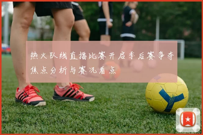 热火队线直播比赛开启季后赛争夺焦点分析与赛况看点