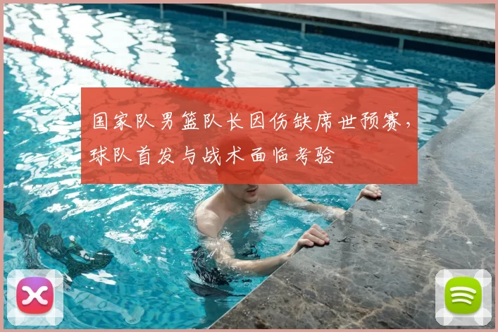 国家队男篮队长因伤缺席世预赛，球队首发与战术面临考验