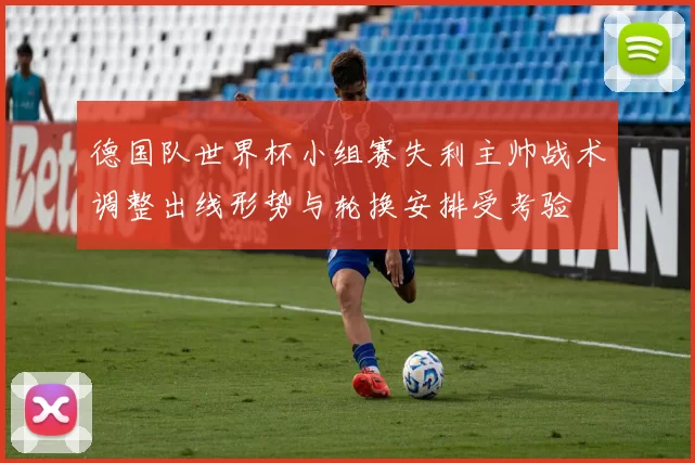 德国队世界杯小组赛失利主帅战术调整出线形势与轮换安排受考验