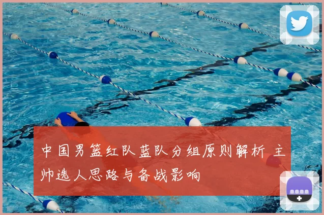 中国男篮红队蓝队分组原则解析 主帅选人思路与备战影响