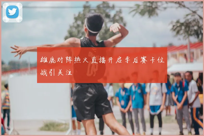 雄鹿对阵热火直播开启季后赛卡位战引关注