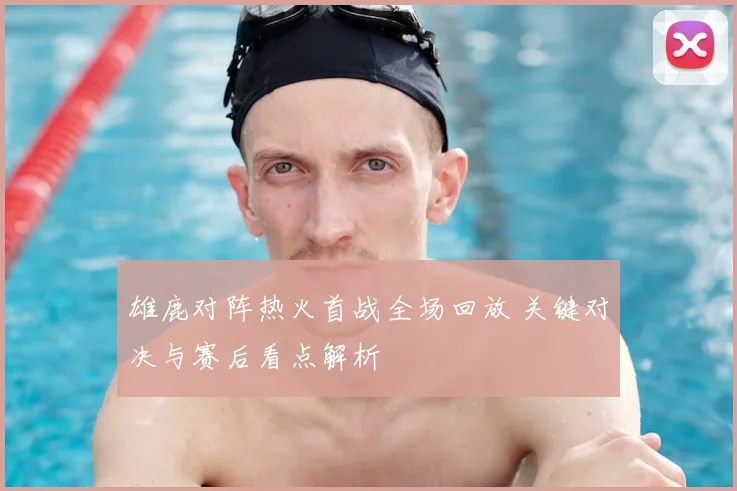 雄鹿对阵热火首战全场回放 关键对决与赛后看点解析