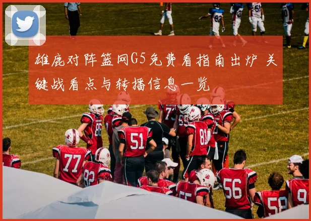 雄鹿对阵篮网G5免费看指南出炉 关键战看点与转播信息一览